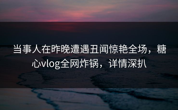 当事人在昨晚遭遇丑闻惊艳全场，糖心vlog全网炸锅，详情深扒