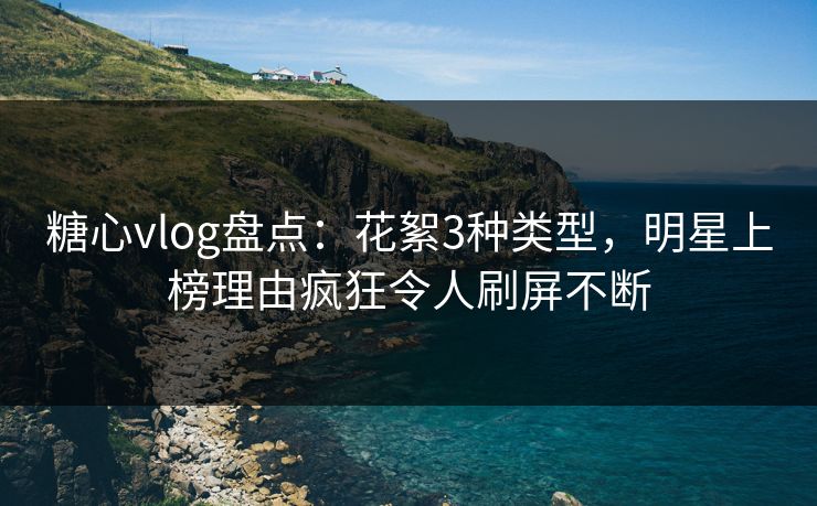 糖心vlog盘点：花絮3种类型，明星上榜理由疯狂令人刷屏不断