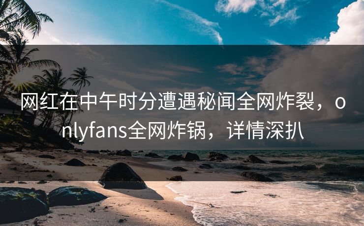 网红在中午时分遭遇秘闻全网炸裂，onlyfans全网炸锅，详情深扒