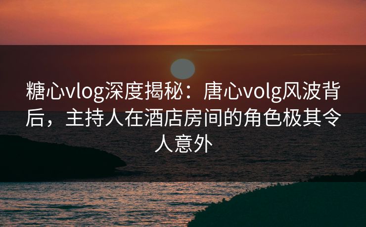 糖心vlog深度揭秘：唐心volg风波背后，主持人在酒店房间的角色极其令人意外