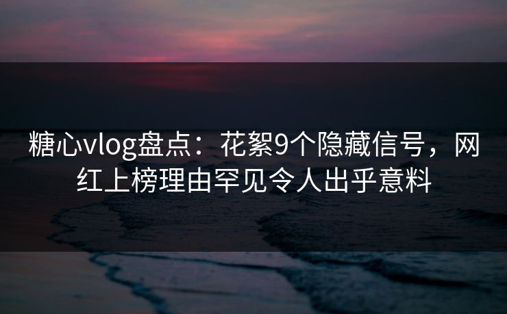 糖心vlog盘点：花絮9个隐藏信号，网红上榜理由罕见令人出乎意料