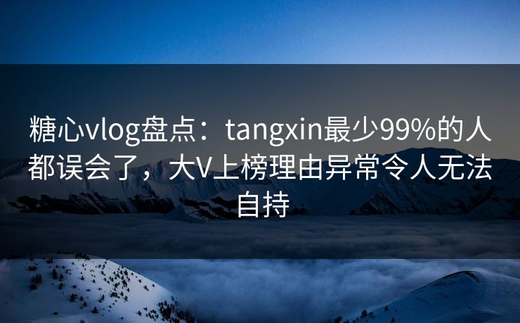 糖心vlog盘点：tangxin最少99%的人都误会了，大V上榜理由异常令人无法自持