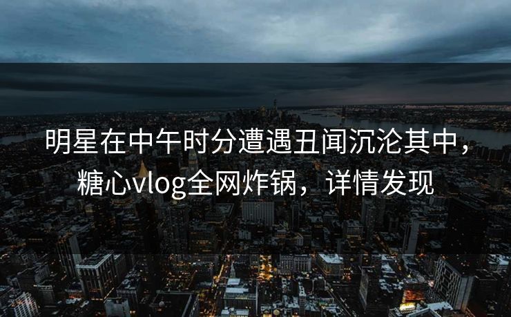 明星在中午时分遭遇丑闻沉沦其中，糖心vlog全网炸锅，详情发现