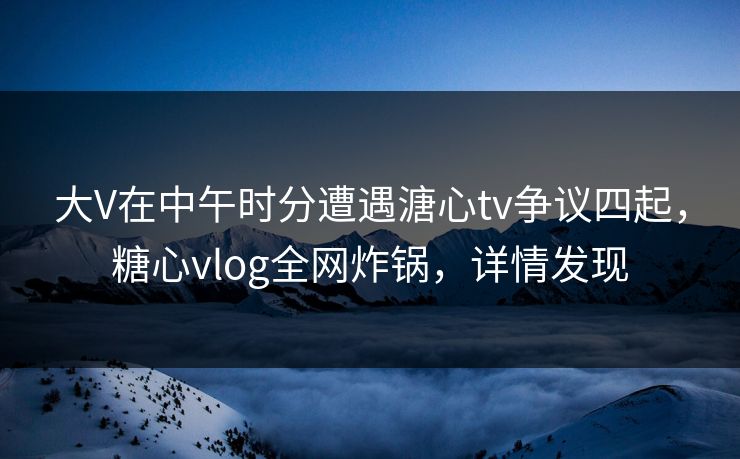 大V在中午时分遭遇溏心tv争议四起，糖心vlog全网炸锅，详情发现