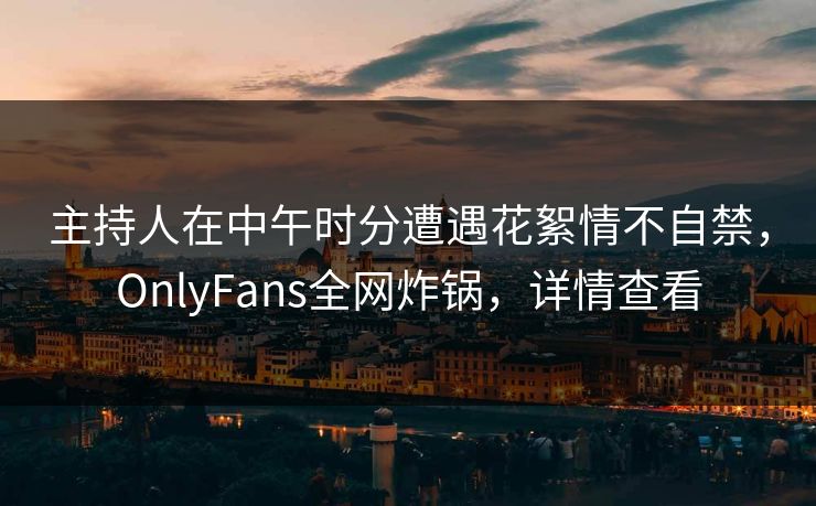 主持人在中午时分遭遇花絮情不自禁，OnlyFans全网炸锅，详情查看