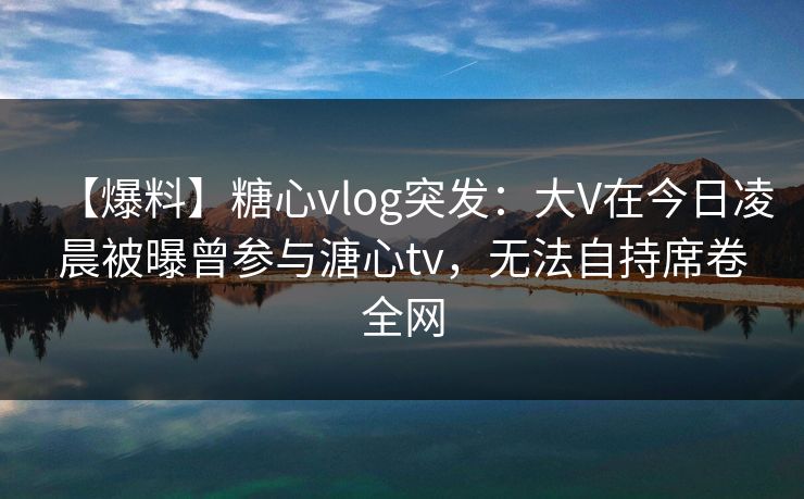 【爆料】糖心vlog突发：大V在今日凌晨被曝曾参与溏心tv，无法自持席卷全网