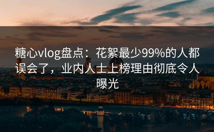 糖心vlog盘点：花絮最少99%的人都误会了，业内人士上榜理由彻底令人曝光