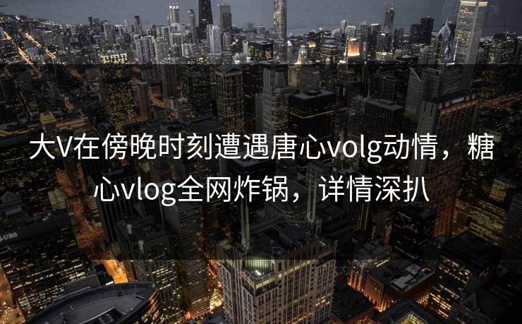 大V在傍晚时刻遭遇唐心volg动情，糖心vlog全网炸锅，详情深扒