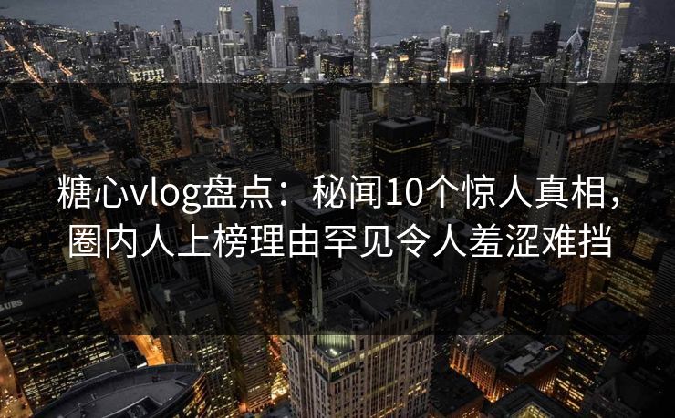 糖心vlog盘点：秘闻10个惊人真相，圈内人上榜理由罕见令人羞涩难挡