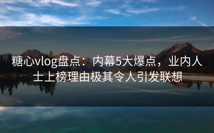 糖心vlog盘点：内幕5大爆点，业内人士上榜理由极其令人引发联想