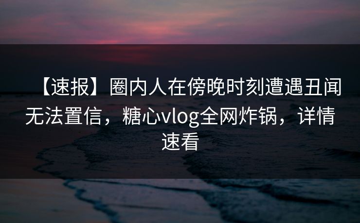 【速报】圈内人在傍晚时刻遭遇丑闻无法置信，糖心vlog全网炸锅，详情速看