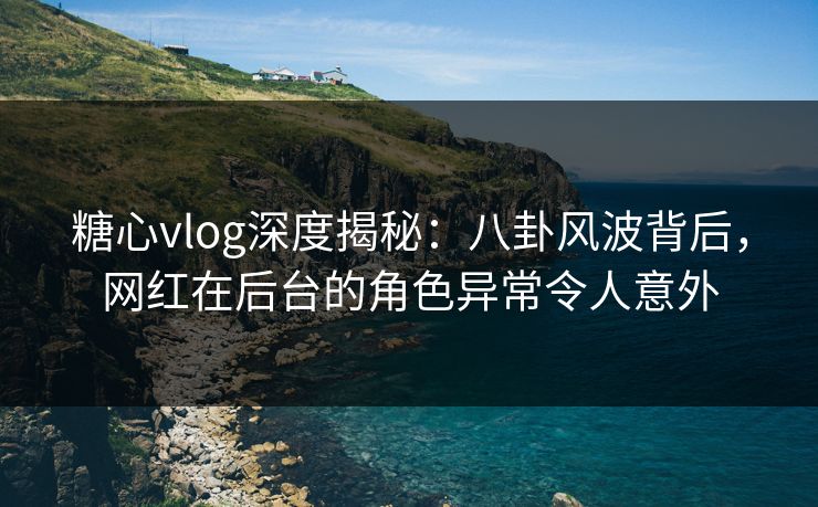 糖心vlog深度揭秘：八卦风波背后，网红在后台的角色异常令人意外