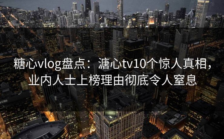 糖心vlog盘点：溏心tv10个惊人真相，业内人士上榜理由彻底令人窒息