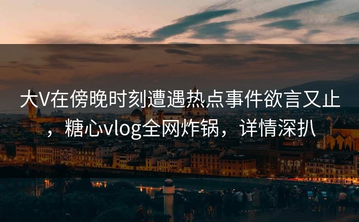 大V在傍晚时刻遭遇热点事件欲言又止，糖心vlog全网炸锅，详情深扒