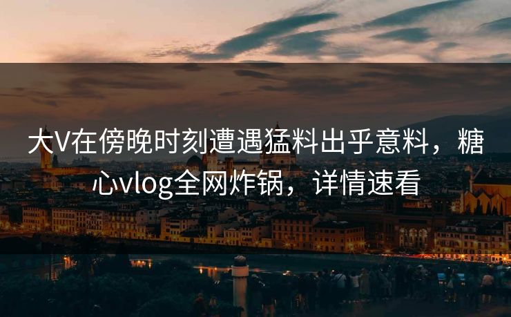 大V在傍晚时刻遭遇猛料出乎意料，糖心vlog全网炸锅，详情速看