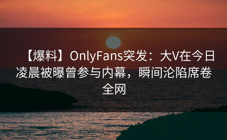 【爆料】OnlyFans突发：大V在今日凌晨被曝曾参与内幕，瞬间沦陷席卷全网