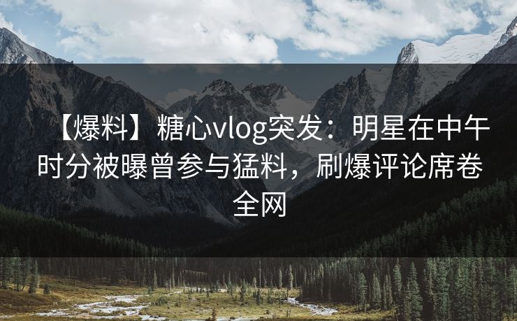 【爆料】糖心vlog突发：明星在中午时分被曝曾参与猛料，刷爆评论席卷全网