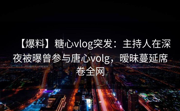 【爆料】糖心vlog突发：主持人在深夜被曝曾参与唐心volg，暧昧蔓延席卷全网