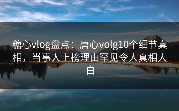 糖心vlog盘点：唐心volg10个细节真相，当事人上榜理由罕见令人真相大白