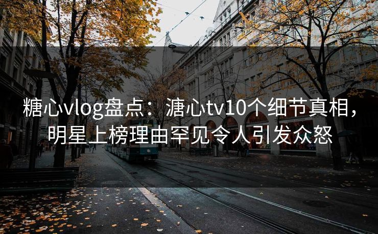 糖心vlog盘点：溏心tv10个细节真相，明星上榜理由罕见令人引发众怒