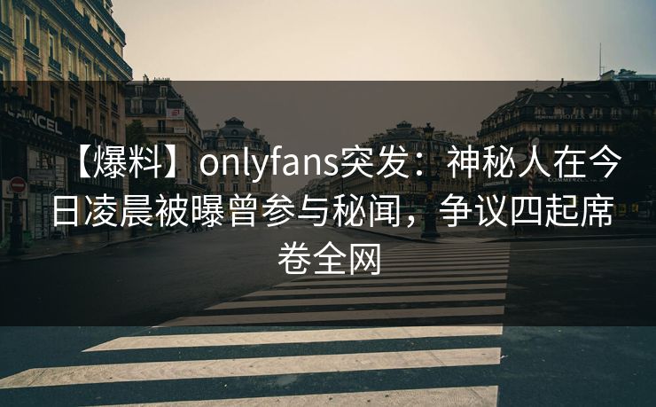 【爆料】onlyfans突发：神秘人在今日凌晨被曝曾参与秘闻，争议四起席卷全网