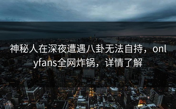 神秘人在深夜遭遇八卦无法自持，onlyfans全网炸锅，详情了解