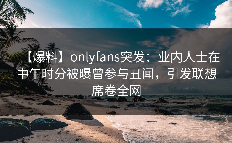 【爆料】onlyfans突发：业内人士在中午时分被曝曾参与丑闻，引发联想席卷全网