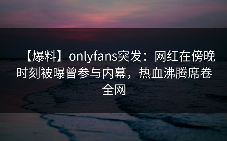 【爆料】onlyfans突发：网红在傍晚时刻被曝曾参与内幕，热血沸腾席卷全网