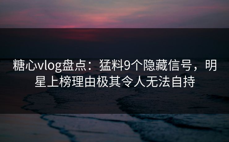 糖心vlog盘点：猛料9个隐藏信号，明星上榜理由极其令人无法自持