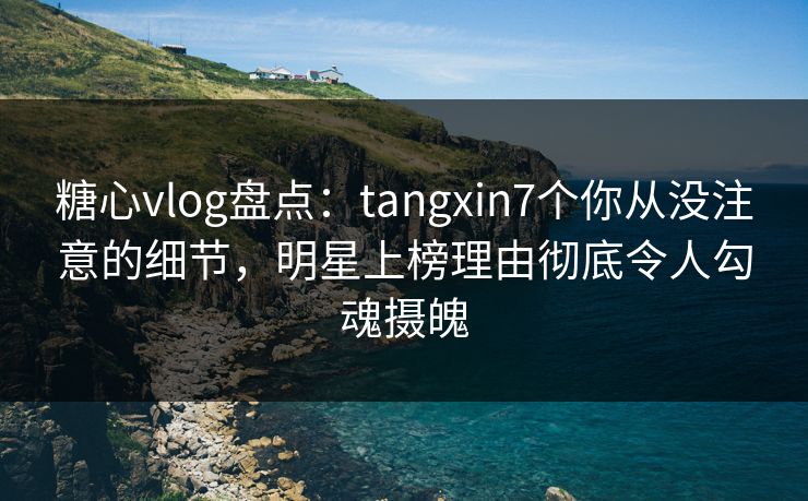 糖心vlog盘点：tangxin7个你从没注意的细节，明星上榜理由彻底令人勾魂摄魄