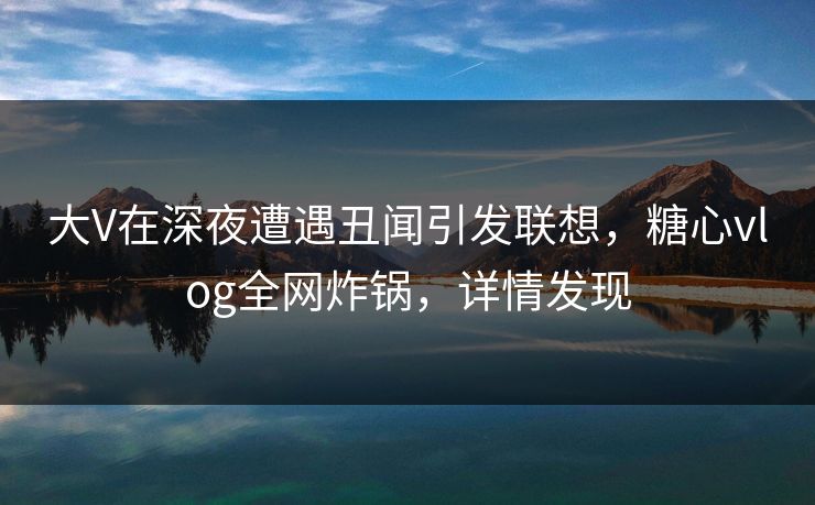 大V在深夜遭遇丑闻引发联想，糖心vlog全网炸锅，详情发现