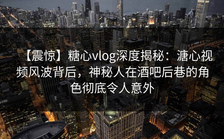 【震惊】糖心vlog深度揭秘：溏心视频风波背后，神秘人在酒吧后巷的角色彻底令人意外