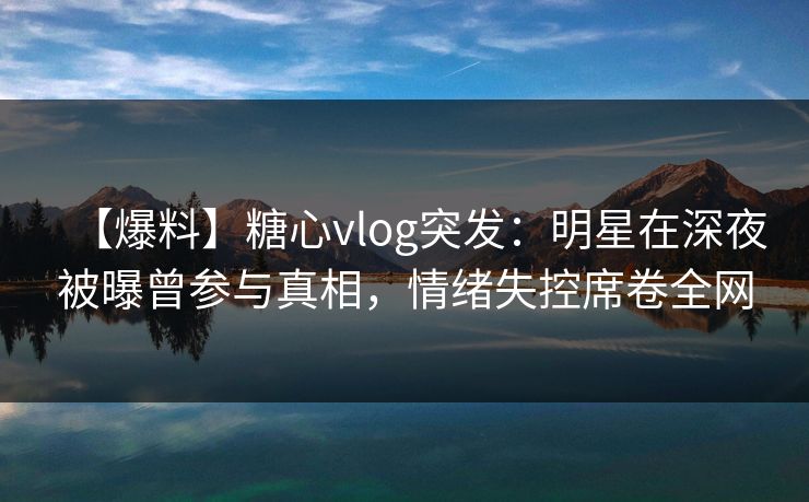 【爆料】糖心vlog突发：明星在深夜被曝曾参与真相，情绪失控席卷全网