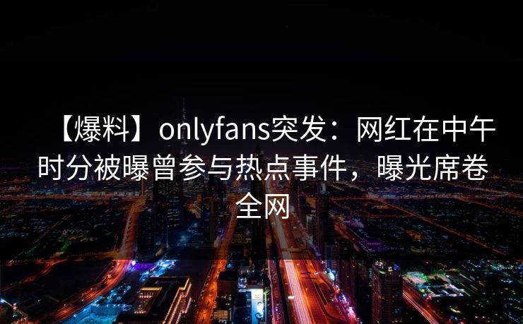【爆料】onlyfans突发：网红在中午时分被曝曾参与热点事件，曝光席卷全网