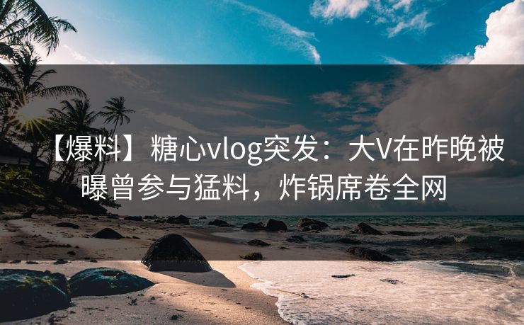 【爆料】糖心vlog突发：大V在昨晚被曝曾参与猛料，炸锅席卷全网