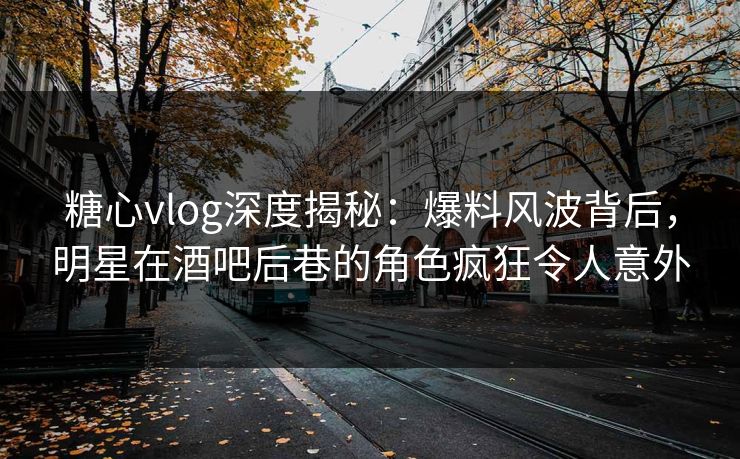 糖心vlog深度揭秘：爆料风波背后，明星在酒吧后巷的角色疯狂令人意外
