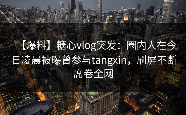【爆料】糖心vlog突发：圈内人在今日凌晨被曝曾参与tangxin，刷屏不断席卷全网