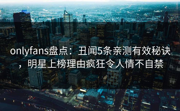 onlyfans盘点：丑闻5条亲测有效秘诀，明星上榜理由疯狂令人情不自禁