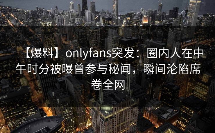【爆料】onlyfans突发：圈内人在中午时分被曝曾参与秘闻，瞬间沦陷席卷全网