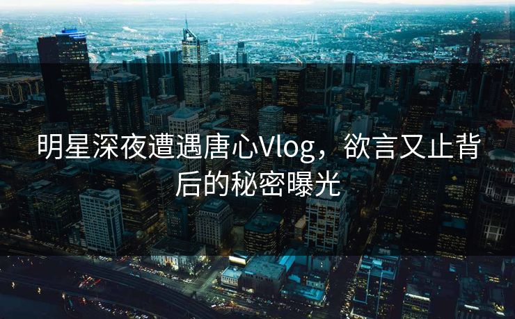 明星深夜遭遇唐心Vlog，欲言又止背后的秘密曝光
