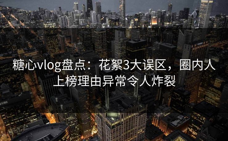 糖心vlog盘点：花絮3大误区，圈内人上榜理由异常令人炸裂
