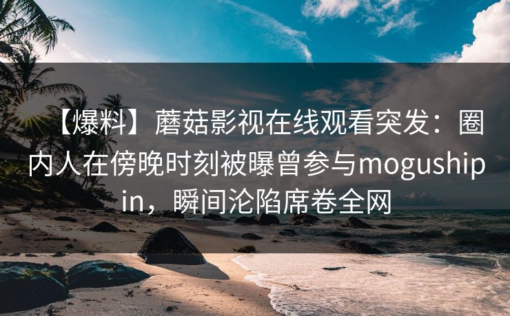 【爆料】蘑菇影视在线观看突发：圈内人在傍晚时刻被曝曾参与mogushipin，瞬间沦陷席卷全网