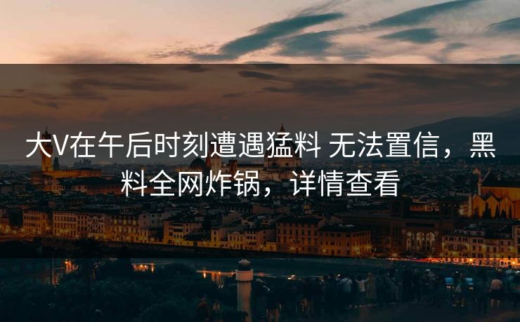 大V在午后时刻遭遇猛料 无法置信，黑料全网炸锅，详情查看