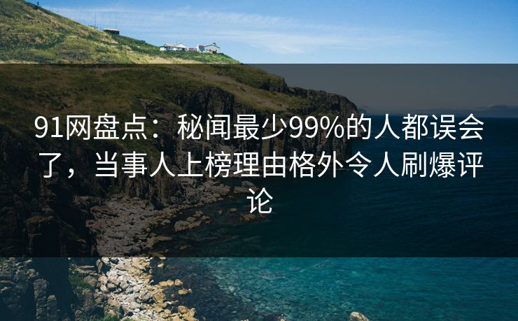91网盘点：秘闻最少99%的人都误会了，当事人上榜理由格外令人刷爆评论