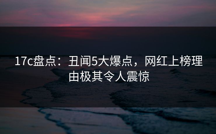 17c盘点：丑闻5大爆点，网红上榜理由极其令人震惊