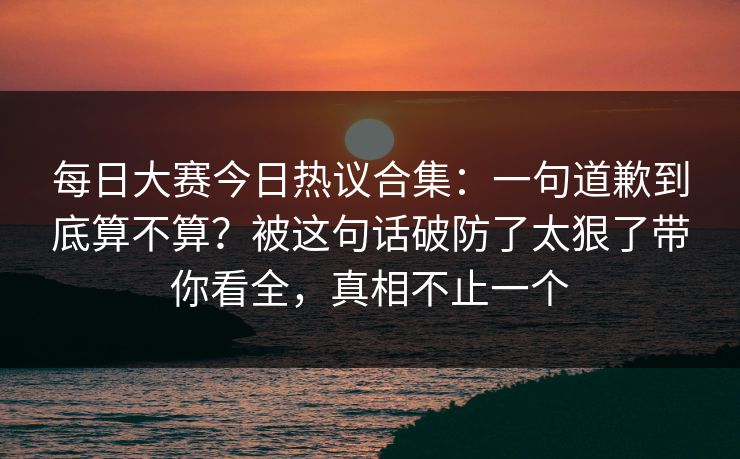 每日大赛今日热议合集：一句道歉到底算不算？被这句话破防了太狠了带你看全，真相不止一个
