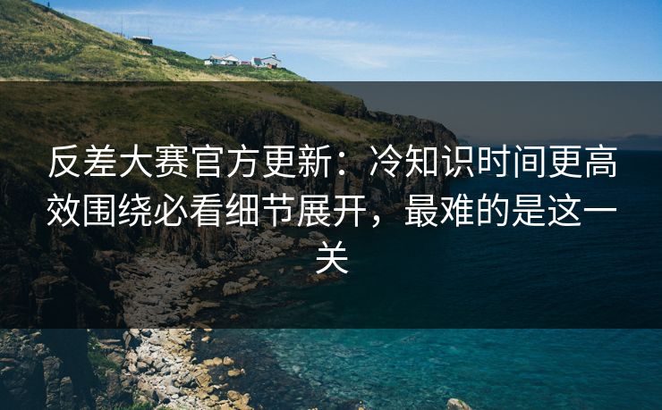 反差大赛官方更新：冷知识时间更高效围绕必看细节展开，最难的是这一关