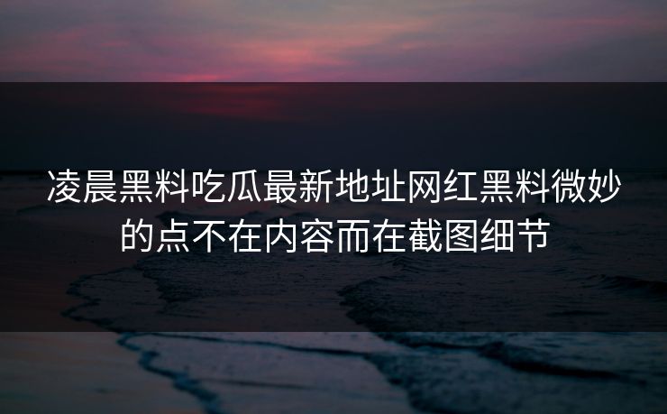 凌晨黑料吃瓜最新地址网红黑料微妙的点不在内容而在截图细节