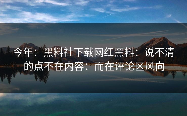 今年：黑料社下载网红黑料：说不清的点不在内容：而在评论区风向