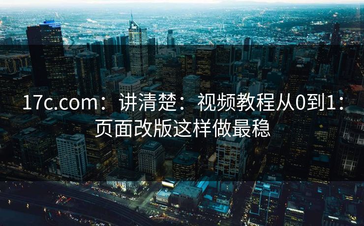 17c.com：讲清楚：视频教程从0到1：页面改版这样做最稳